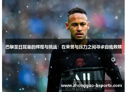 巴黎圣日耳曼的辉煌与挑战：在荣誉与压力之间寻求自我救赎
