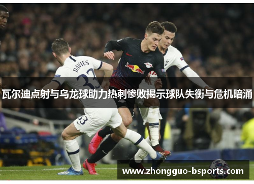 瓦尔迪点射与乌龙球助力热刺惨败揭示球队失衡与危机暗涌