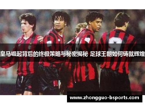 皇马崛起背后的终极策略与秘密揭秘 足球王朝如何铸就辉煌
