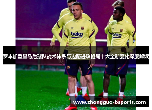 罗本加盟皇马后球队战术体系与边路进攻格局十大全新变化深度解读