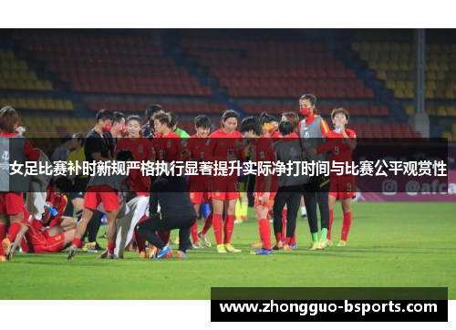 女足比赛补时新规严格执行显著提升实际净打时间与比赛公平观赏性 女足比赛补时新规严格执行显著提升实际净打时间与比赛公平观赏性